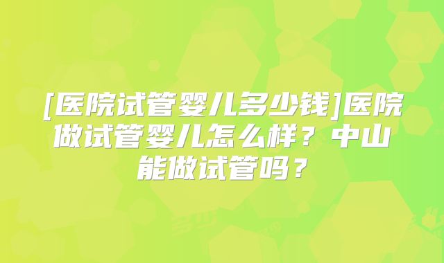 [医院试管婴儿多少钱]医院做试管婴儿怎么样？中山能做试管吗？