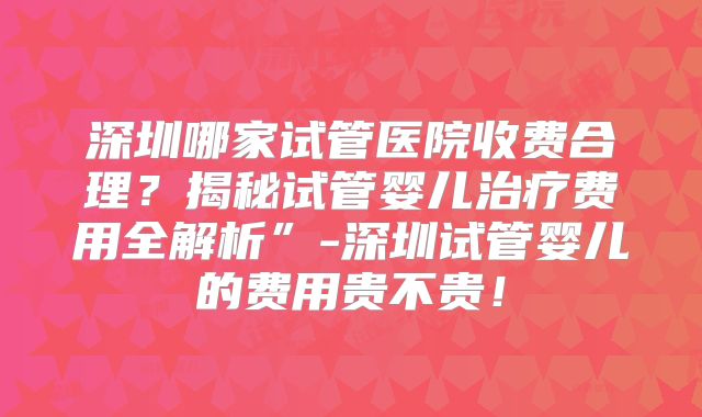 深圳哪家试管医院收费合理？揭秘试管婴儿治疗费用全解析”-深圳试管婴儿的费用贵不贵！