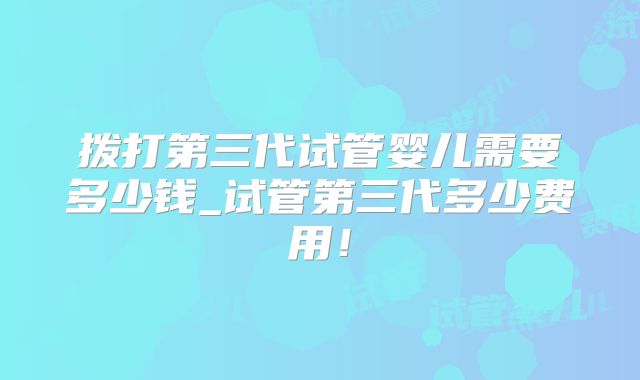拨打第三代试管婴儿需要多少钱_试管第三代多少费用！