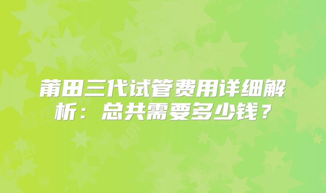莆田三代试管费用详细解析：总共需要多少钱？