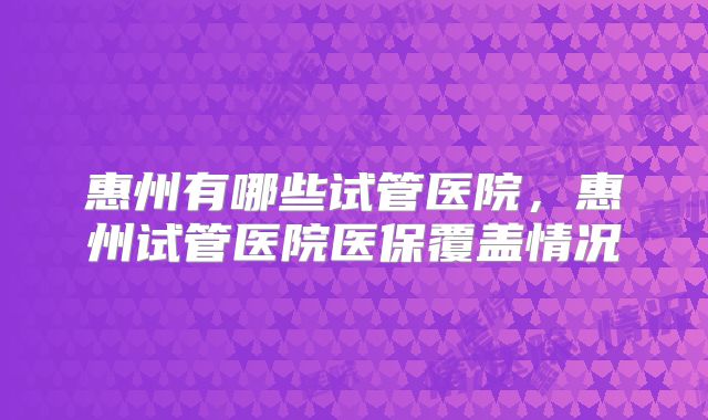 惠州有哪些试管医院，惠州试管医院医保覆盖情况