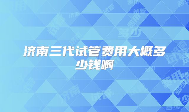 济南三代试管费用大概多少钱啊