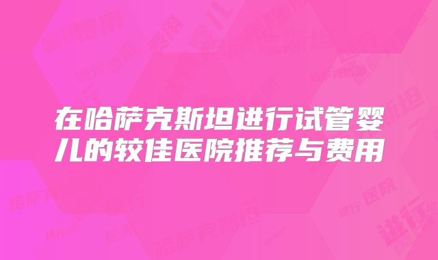 在哈萨克斯坦进行试管婴儿的较佳医院推荐与费用