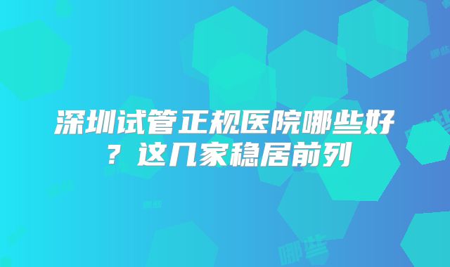 深圳试管正规医院哪些好？这几家稳居前列