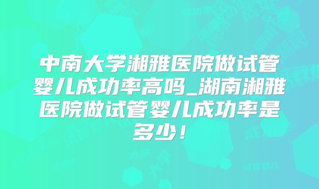 中南大学湘雅医院做试管婴儿成功率高吗_湖南湘雅医院做试管婴儿成功率是多少!