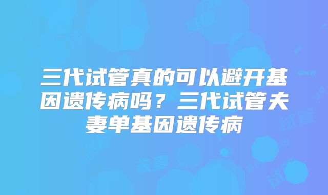 三代试管真的可以避开基因遗传病吗？三代试管夫妻单基因遗传病
