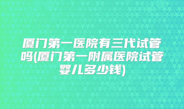 厦门第一医院有三代试管吗(厦门第一附属医院试管婴儿多少钱)