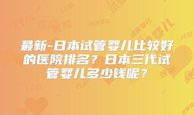 最新-日本试管婴儿比较好的医院排名?日本三代试管婴儿多少钱呢?