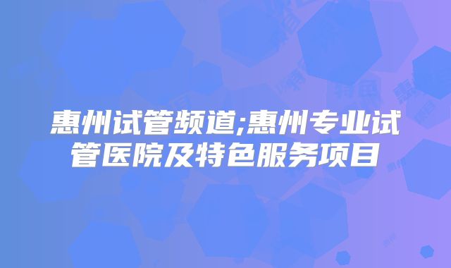 惠州试管频道;惠州专业试管医院及特色服务项目