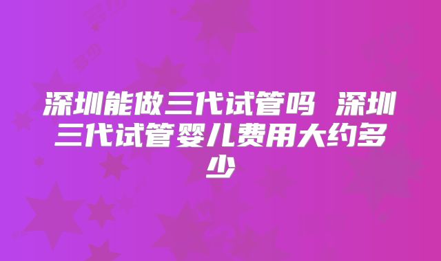 深圳能做三代试管吗 深圳三代试管婴儿费用大约多少