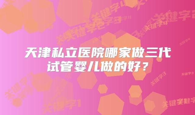 天津私立医院哪家做三代试管婴儿做的好?