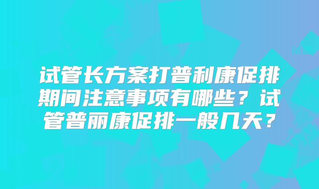 试管长方案打普利康促排期间注意事项有哪些？试管普丽康促排一般几天？