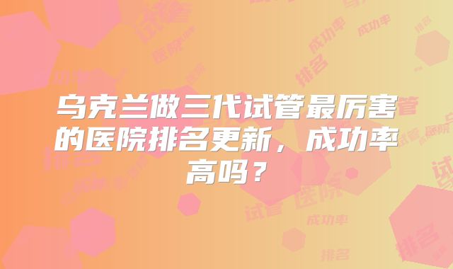 乌克兰做三代试管最厉害的医院排名更新，成功率高吗？