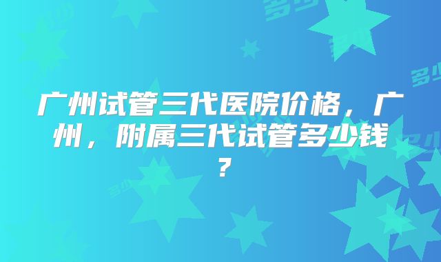 广州试管三代医院价格，广州，附属三代试管多少钱？