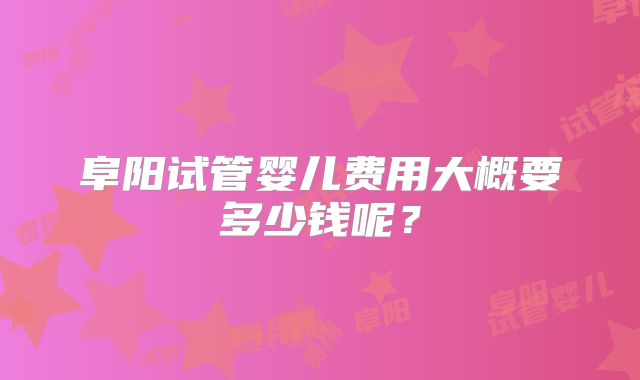 阜阳试管婴儿费用大概要多少钱呢?