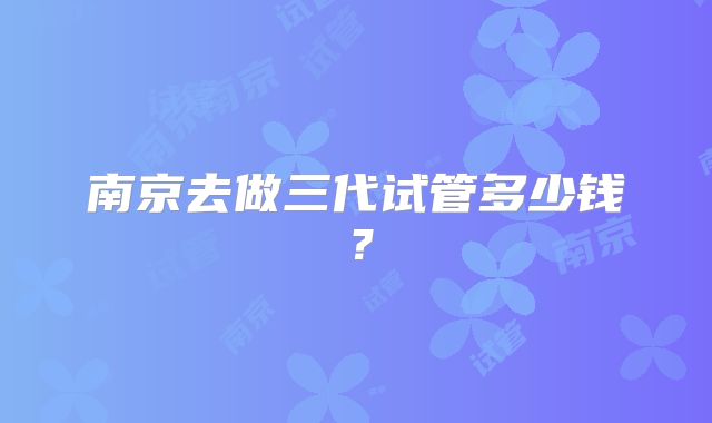 南京去做三代试管多少钱？