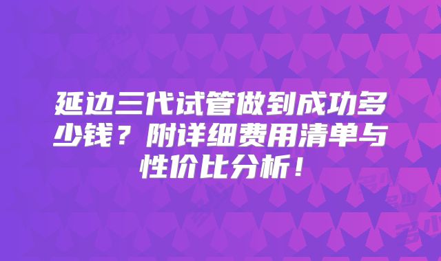 延边三代试管做到成功多少钱？附详细费用清单与性价比分析！