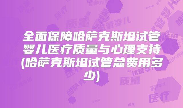 全面保障哈萨克斯坦试管婴儿医疗质量与心理支持(哈萨克斯坦试管总费用多少)