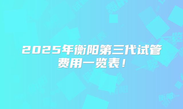 2025年衡阳第三代试管费用一览表！