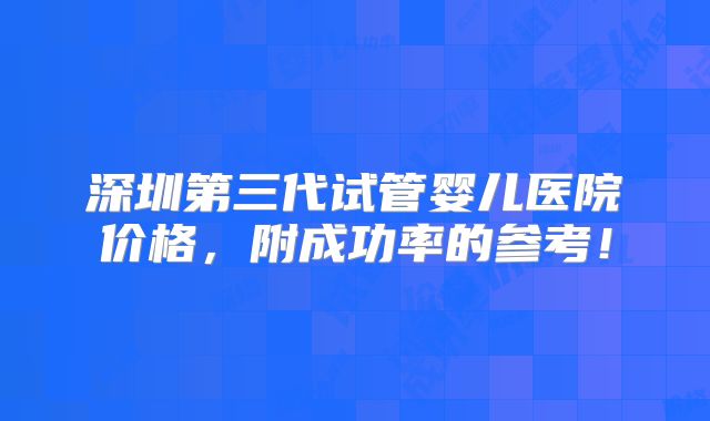 深圳第三代试管婴儿医院价格,附成功率的参考!