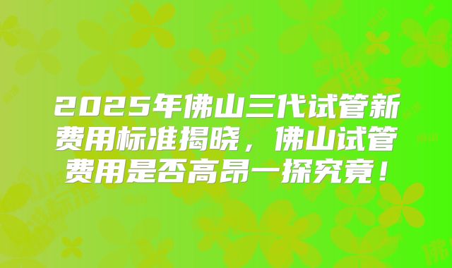 2025年佛山三代试管新费用标准揭晓，佛山试管费用是否高昂一探究竟！