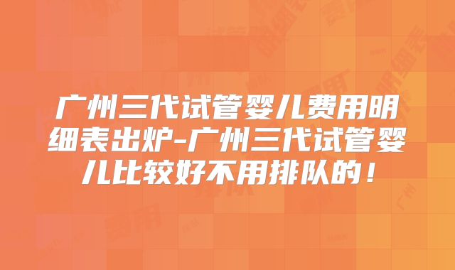 广州三代试管婴儿费用明细表出炉-广州三代试管婴儿比较好不用排队的！