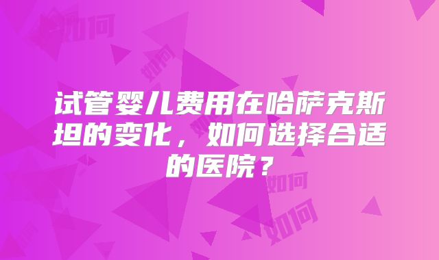 试管婴儿费用在哈萨克斯坦的变化，如何选择合适的医院？