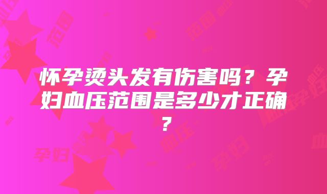 怀孕烫头发有伤害吗？孕妇血压范围是多少才正确？