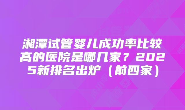 湘潭试管婴儿成功率比较高的医院是哪几家？2025新排名出炉（前四家）