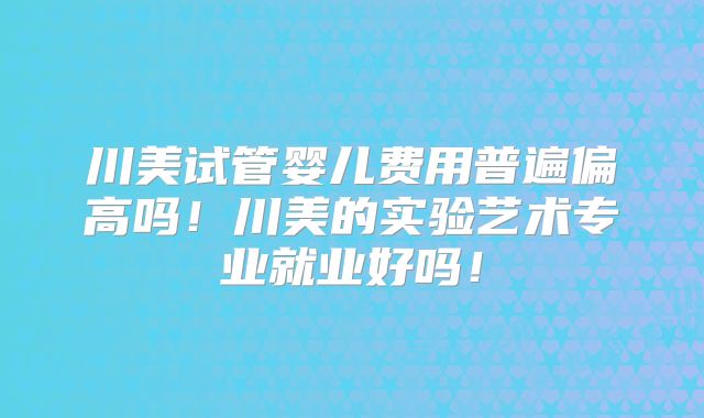 川美试管婴儿费用普遍偏高吗！川美的实验艺术专业就业好吗！