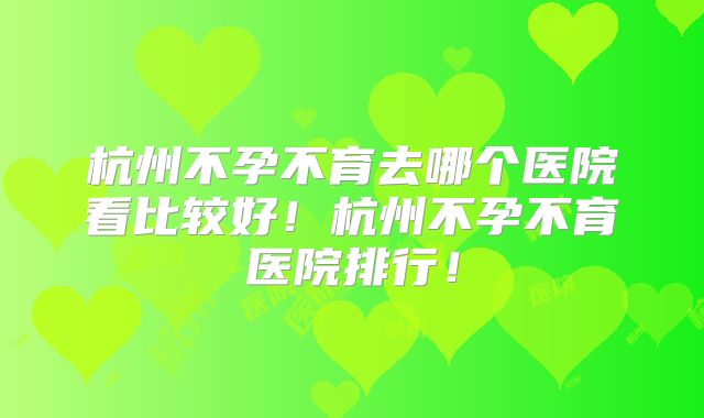 杭州不孕不育去哪个医院看比较好！杭州不孕不育医院排行！