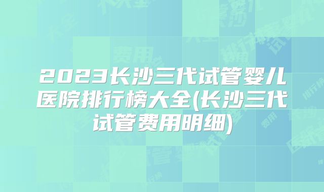 2023长沙三代试管婴儿医院排行榜大全(长沙三代试管费用明细)