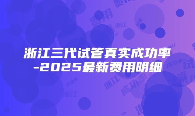 浙江三代试管真实成功率-2025最新费用明细
