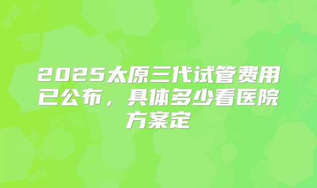 2025太原三代试管费用已公布,具体多少看医院方案定
