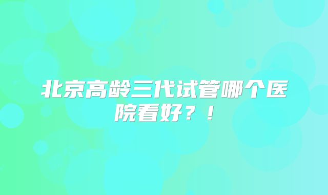 北京高龄三代试管哪个医院看好？!