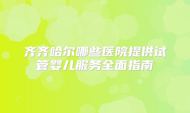 齐齐哈尔哪些医院提供试管婴儿服务全面指南