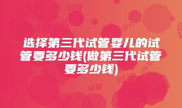 选择第三代试管婴儿的试管要多少钱(做第三代试管要多少钱)