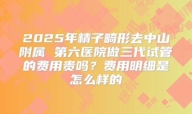 2025年精子畸形去中山附属 第六医院做三代试管的费用贵吗？费用明细是怎么样的