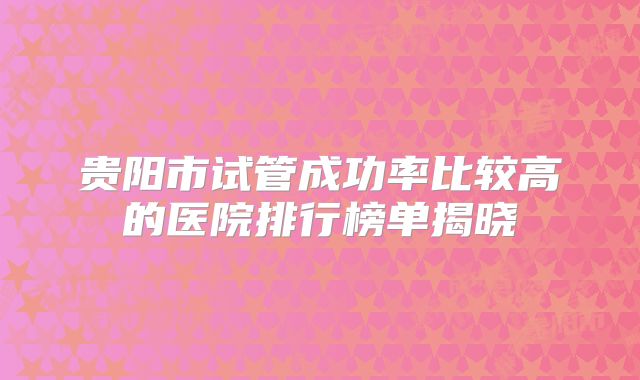 贵阳市试管成功率比较高的医院排行榜单揭晓