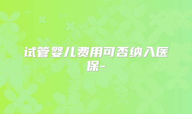 试管婴儿费用可否纳入医保-
