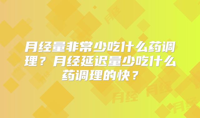 月经量非常少吃什么药调理？月经延迟量少吃什么药调理的快？