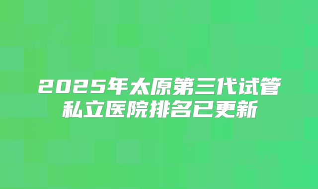 2025年太原第三代试管私立医院排名已更新