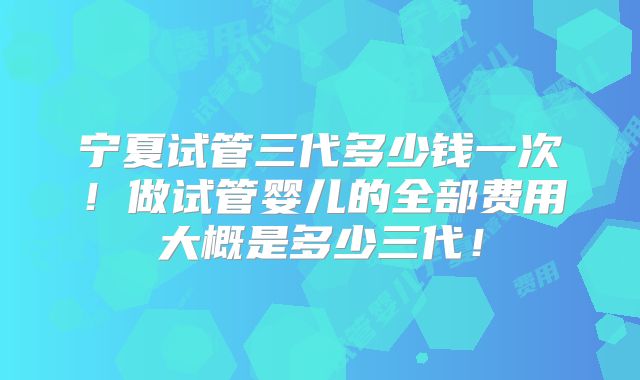 宁夏试管三代多少钱一次！做试管婴儿的全部费用大概是多少三代！