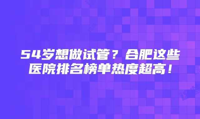 54岁想做试管？合肥这些医院排名榜单热度超高！