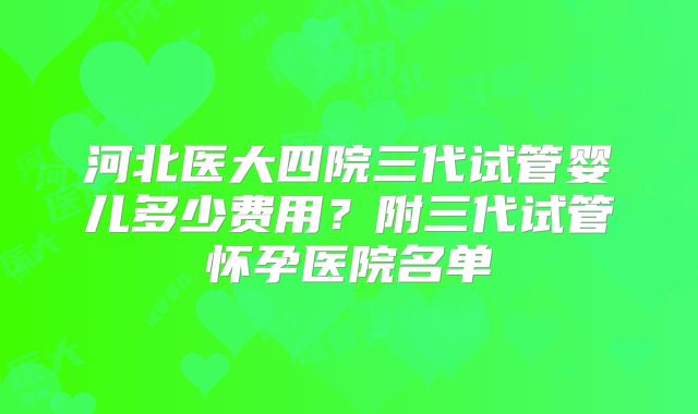 河北医大四院三代试管婴儿多少费用？附三代试管怀孕医院名单