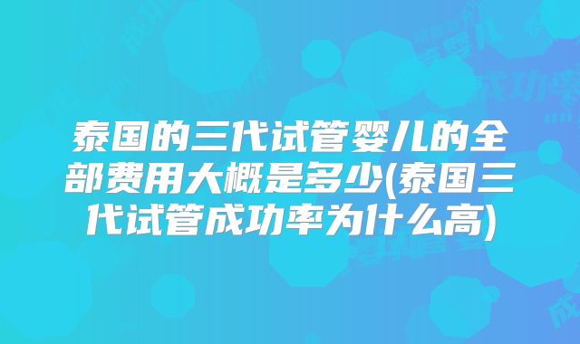 泰国的三代试管婴儿的全部费用大概是多少(泰国三代试管成功率为什么高)