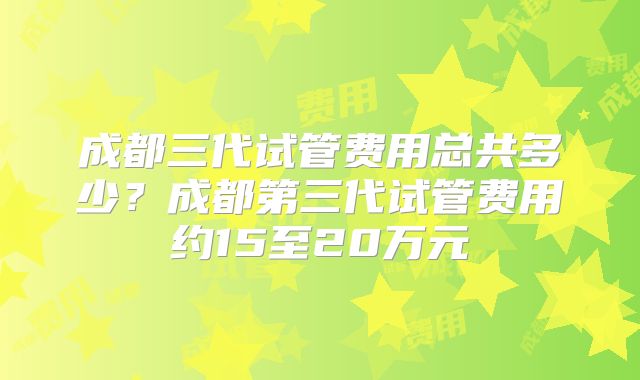 成都三代试管费用总共多少？成都第三代试管费用约15至20万元