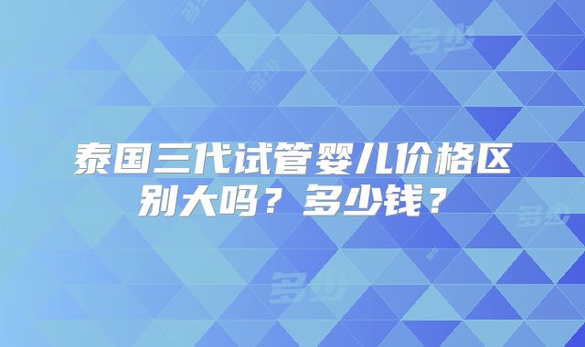 泰国三代试管婴儿价格区别大吗?多少钱?