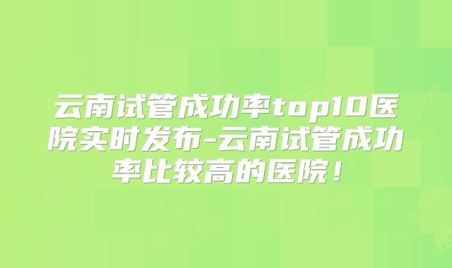 云南试管成功率top10医院实时发布-云南试管成功率比较高的医院!
