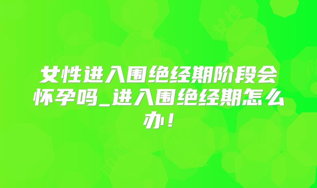 女性进入围绝经期阶段会怀孕吗_进入围绝经期怎么办！